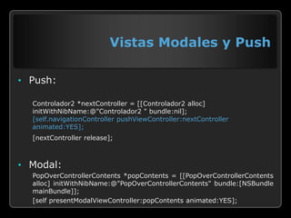 Vistas Modales y Push

• Push:

  Controlador2 *nextController = [[Controlador2 alloc]
  initWithNibName:@"Controlador2 " bundle:nil];
  [self.navigationController pushViewController:nextController
  animated:YES];
  [nextController release];



• Modal:
  PopOverControllerContents *popContents = [[PopOverControllerContents
  alloc] initWithNibName:@"PopOverControllerContents" bundle:[NSBundle
  mainBundle]];
  [self presentModalViewController:popContents animated:YES];
 