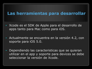 Las herramientas para desarrollar

• Xcode es el SDK de Apple para el desarrollo de
  apps tanto para Mac como para iOS.

• Actualmente se encuentra en la versión 4.2, con
  soporte para iOS 5.0.

• Dependiendo las caracteristicas que se quieran
  utilizar en el app y soporte para devices se debe
  seleccionar la versión de Xcode.
 