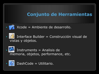 Conjunto de Herramientas

•       Xcode = Ambiente de desarrollo.

•        Interface Builder = Construcción visual de
    vistas y objetos.

•      Instruments = Analisis de
    memoria, objetos, performance, etc.

•       DashCode = Utilitario.
 