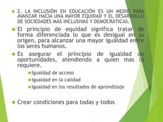  2. LA INCLUSIÓN EN EDUCACIÓN ES UN MEDIO PARA 
AVANZAR HACIA UNA MAYOR EQUIDAD Y EL DESARROLLO 
DE SOCIEDADES MÁS INCLUSIVAS Y DEMOCRÁTICAS. 
 El principio de equidad significa tratar de 
forma diferenciada lo que es desigual en su 
origen, para alcanzar una mayor igualdad entre 
los seres humanos. 
 Es asegurar el principio de igualdad de 
oportunidades, atendiendo a quien mas lo 
requiere. 
Igualdad de acceso 
Igualdad en la calidad 
Igualdad en los resultados de aprendizaje 
 Crear condiciones para todas y todos 
 