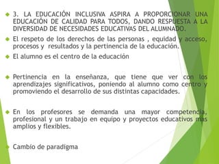  3. LA EDUCACIÓN INCLUSIVA ASPIRA A PROPORCIONAR UNA 
EDUCACIÓN DE CALIDAD PARA TODOS, DANDO RESPUESTA A LA 
DIVERSIDAD DE NECESIDADES EDUCATIVAS DEL ALUMNADO. 
 El respeto de los derechos de las personas , equidad y acceso, 
procesos y resultados y la pertinencia de la educación. 
 El alumno es el centro de la educación 
 Pertinencia en la enseñanza, que tiene que ver con los 
aprendizajes significativos, poniendo al alumno como centro y 
promoviendo el desarrollo de sus distintas capacidades. 
 En los profesores se demanda una mayor competencia, 
profesional y un trabajo en equipo y proyectos educativos mas 
amplios y flexibles. 
 Cambio de paradigma 
 