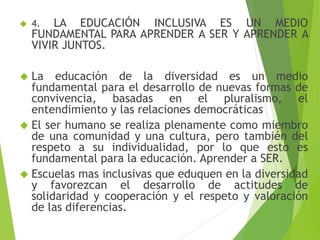  4. LA EDUCACIÓN INCLUSIVA ES UN MEDIO 
FUNDAMENTAL PARA APRENDER A SER Y APRENDER A 
VIVIR JUNTOS. 
 La educación de la diversidad es un medio 
fundamental para el desarrollo de nuevas formas de 
convivencia, basadas en el pluralismo, el 
entendimiento y las relaciones democráticas 
 El ser humano se realiza plenamente como miembro 
de una comunidad y una cultura, pero también del 
respeto a su individualidad, por lo que esto es 
fundamental para la educación. Aprender a SER. 
 Escuelas mas inclusivas que eduquen en la diversidad 
y favorezcan el desarrollo de actitudes de 
solidaridad y cooperación y el respeto y valoración 
de las diferencias. 
 