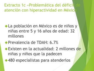 Extracto 1c «Problemática del déficit de 
atención con hiperactividad en México 
La población en México es de niños y 
niñas entre 5 y 16 años de edad: 32 
millones 
Prevalencia de TDAH: 6.7% 
Existen en la actualidad: 2 millones de 
niñas y niños que la padecen 
480 especialistas para atenderlos 
 