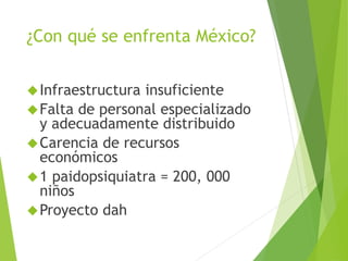 ¿Con qué se enfrenta México? 
Infraestructura insuficiente 
Falta de personal especializado 
y adecuadamente distribuido 
Carencia de recursos 
económicos 
1 paidopsiquiatra = 200, 000 
niños 
Proyecto dah 
 