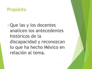 Propósito 
Que las y los docentes 
analicen los antecedentes 
históricos de la 
discapacidad y reconozcan 
lo que ha hecho México en 
relación al tema. 
 