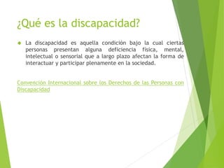 ¿Qué es la discapacidad? 
 La discapacidad es aquella condición bajo la cual ciertas 
personas presentan alguna deficiencia física, mental, 
intelectual o sensorial que a largo plazo afectan la forma de 
interactuar y participar plenamente en la sociedad. 
Convención Internacional sobre los Derechos de las Personas con 
Discapacidad 
 