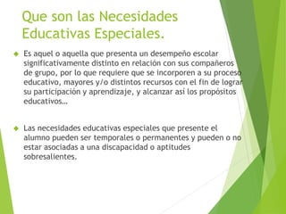 Que son las Necesidades 
Educativas Especiales. 
 Es aquel o aquella que presenta un desempeño escolar 
significativamente distinto en relación con sus compañeros 
de grupo, por lo que requiere que se incorporen a su proceso 
educativo, mayores y/o distintos recursos con el fin de lograr 
su participación y aprendizaje, y alcanzar así los propósitos 
educativos… 
 Las necesidades educativas especiales que presente el 
alumno pueden ser temporales o permanentes y pueden o no 
estar asociadas a una discapacidad o aptitudes 
sobresalientes. 
 