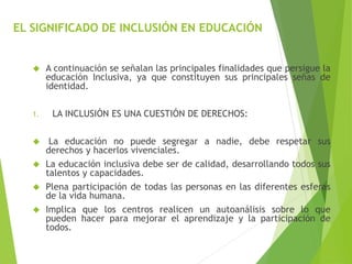 EL SIGNIFICADO DE INCLUSIÓN EN EDUCACIÓN 
 A continuación se señalan las principales finalidades que persigue la 
educación Inclusiva, ya que constituyen sus principales señas de 
identidad. 
1. LA INCLUSIÓN ES UNA CUESTIÓN DE DERECHOS: 
 La educación no puede segregar a nadie, debe respetar sus 
derechos y hacerlos vivenciales. 
 La educación inclusiva debe ser de calidad, desarrollando todos sus 
talentos y capacidades. 
 Plena participación de todas las personas en las diferentes esferas 
de la vida humana. 
 Implica que los centros realicen un autoanálisis sobre lo que 
pueden hacer para mejorar el aprendizaje y la participación de 
todos. 
 