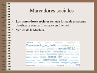 Marcadores sociales Los  marcadores sociales  son una forma de almacenar, clasificar y compartir enlaces en Internet. Ver los de la Mochila. 