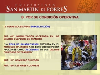 B. POR SU CONDICIÓN OPERATIVA
2. PENAS ACCESORIAS (INHABILITACIÓN)
ART. 40º: INHABILITACIÓN ACCESORIA EN LOS
DELITOS CULPOSOS DE TRÁNSITO
“LA PENA DE INHABILITACIÓN PREVISTA EN EL
ARTÍCULO 36º, INCISO 7, DE ESTE CÓDIGO PODRÁ
APLICARSE COMO ACCESORIA EN LOS DELITOS
CULPOSOS DE TRÁNSITO”
ART. 111º: HOMICIDIO CULPOSO
ART. 124º: LESIONES CULPOSAS
 