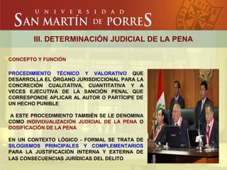 III. DETERMINACIÓN JUDICIAL DE LA PENA
CONCEPTO Y FUNCIÓN
PROCEDIMIENTO TÉCNICO Y VALORATIVO QUE
DESARROLLA EL ÓRGANO JURISDICCIONAL PARA LA
CONCRECIÓN CUALITATIVA, CUANTITATIVA Y A
VECES EJECUTIVA DE LA SANCIÓN PENAL QUE
CORRESPONDE APLICAR AL AUTOR O PARTÍCIPE DE
UN HECHO PUNIBLE
A ESTE PROCEDIMIENTO TAMBIÉN SE LE DENOMINA
COMO INDIVIDUALIZACIÓN JUDICIAL DE LA PENA O
DOSIFICACIÓN DE LA PENA
EN UN CONTEXTO LÓGICO - FORMAL SE TRATA DE
SILOGISMOS PRINCIPALES Y COMPLEMENTARIOS
PARA LA JUSTIFICACIÓN INTERNA Y EXTERNA DE
LAS CONSECUENCIAS JURÍDICAS DEL DELITO
 