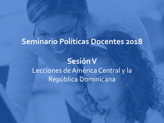 Seminario Políticas Docentes 2018
SesiónV
Lecciones de América Central y la
República Dominicana
 