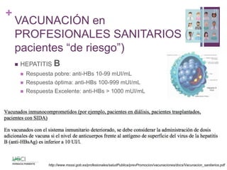 +
VACUNACIÓN en
PROFESIONALES SANITARIOS (y
pacientes “de riesgo”)
 HEPATITIS B
 Respuesta pobre: anti-HBs 10-99 mUI/mL
 Respuesta óptima: anti-HBs 100-999 mUI/mL
 Respuesta Excelente: anti-HBs > 1000 mUI/mL
11
http://www.msssi.gob.es/profesionales/saludPublica/prevPromocion/vacunaciones/docs/Vacunacion_sanitarios.pdf
 