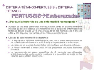 + DIFTERIA-TÉTANOS-PERTUSSIS y DIFTERIA-
TÉTANOS.
24
 ¿Por qué la tosferina es una enfermedad reemergente?
 A pesar de las altas coberturas de vacunación, tanto en España como en
muchos países se observó un incremento de la carga de enfermedad de
tosferina desde el año 2010, más marcado en los menores de 1 año de
edad y con especial relevancia en los menores de 3 meses.
 Causas de este incremento de tosferina:
 La mejora de la vigilancia epidemiológica junto con la mayor sensibilización de
los profesionales sanitarios a la notificación y al diagnóstico de la enfermedad.
 La mejora de las técnicas de diagnóstico microbiológico y de biología molecular.
 La menor efectividad a medio plazo de los preparados vacunales acelulares
utilizados.
 La reemergencia de cepas específicas de B. pertussis con diferencias
antigénicas que les confieren cierta resistencia a la inmunidad generada por las
vacunas que se utilizan actualmente.
 