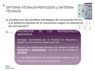 +
 ¿Cuáles son las posibles estrategias de vacunación frente
a la tosferina además de la vacunación según el calendario
de vacunación?
 ……
29
DIFTERIA-TÉTANOS-PERTUSSIS y DIFTERIA-
TÉTANOS
VACUNACIÓN DE LOS PROFESIONALES
SANITARIOS:
Estrategia recomendada por la Ponencia de Programas y
Registro de Vacunaciones desde el año 2011.
Vacunar a los profesionales sanitarios que trabajan en áreas de
PEDIATRÍA Y OBSTETRICIA, sobre todo en las unidades de
neonatos,
y a los profesionales que han tenido contacto estrecho con los
casos confirmados en los brotes de tosferina.
 