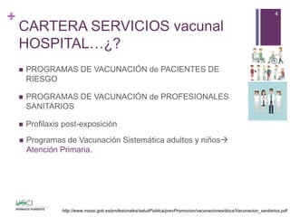+
CARTERA SERVICIOS vacunal
HOSPITAL…¿?
 PROGRAMAS DE VACUNACIÓN de PACIENTES DE
RIESGO
 PROGRAMAS DE VACUNACIÓN de PROFESIONALES
SANITARIOS
 Profilaxis post-exposición
4
http://www.msssi.gob.es/profesionales/saludPublica/prevPromocion/vacunaciones/docs/Vacunacion_sanitarios.pdf
 Programas de Vacunación Sistemática adultos y niños
Atención Primaria.
 