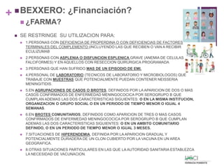 + BEXXERO: ¿Financiación?
 ¿FARMA?
 SE RESTRINGE SU UTILIZACION PARA:
 1.PERSONAS CON DEFICIENCIA DE PROPERDINA O CON DEFICIENCIAS DE FACTORES
TERMINALES DEL COMPLEMENTO (INCLUYENDO LAS QUE RECIBEN O VAN A RECIBIR
ECULIZUMAB
 2.PERSONAS CON ASPLENIA O DISFUNCION ESPLENICA GRAVE (ANEMIA DE CELULAS
FALCIFORMES) Y EN AQUELLOS CON RESECCION QUIRURGICA PROGRAMADA
 3.PERSONAS QUE HAN SUFRIDO MAS DE UN EPISODIO DE EMI.
 4.PERSONAL DE LABORATORIO (TECNICOS DE LABORATORIO Y MICROBIOLOGOS) QUE
TRABAJE CON MUESTRAS QUE POTENCIALMENTE PUEDAN CONTENER NEISSERIA
MENINGITIDIS.
 5.EN AGRUPACIONES DE CASOS O BROTES, DEFINIDOS POR LA APARICION DE DOS O MAS
CASOS CONFIRMADOS DE ENFERMEDAD MENINGOCOCICA POR SEROGRUPO B QUE
CUMPLAN ADEMAS LAS DOS CARACTERISTICAS SIGUIENTES: O EN LA MISMA INSTITUCION,
ORGANIZACION O GRUPO SOCIAL O EN UN PERIODO DE TIEMPO MENOR O IGUAL 4
SEMANAS.
 6.EN BROTES COMUNITARIOS, DEFINIDOS COMO APARICION DE TRES O MAS CASOS
CONFIRMADOS DE ENFERMEDAD MENINGOCOCICA POR SEROGRUPO B QUE CUMPLAN
ADEMAS LAS DOS CARACTERISTICAS SIGUIENTES: O EN UN AMBITO COMUNITARIO
DEFINIDO, O EN UN PERIODO DE TIEMPO MENOR O IGUAL 3 MESES.
 7.SITUACIONES DE HIPERENDEMIA, DEFINIDA POR LA APARICION GRADUAL Y
POTENCIALMENTE DURADERA DE UN CLON CUBIERTO POR LA VACUNA EN UN AREA
GEOGRAFICA.
 8.OTRAS SITUACIONES PARTICULARES EN LAS QUE LA AUTORIDAD SANITARIA ESTABLEZCA
LA NECESIDAD DE VACUNACION.
37
 
