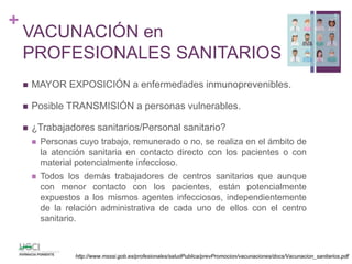 +
VACUNACIÓN en
PROFESIONALES SANITARIOS
 MAYOR EXPOSICIÓN a enfermedades inmunoprevenibles.
 Posible TRANSMISIÓN a personas vulnerables.
 ¿Trabajadores sanitarios/Personal sanitario?
 Personas cuyo trabajo, remunerado o no, se realiza en el ámbito de
la atención sanitaria en contacto directo con los pacientes o con
material potencialmente infeccioso.
 Todos los demás trabajadores de centros sanitarios que aunque
con menor contacto con los pacientes, están potencialmente
expuestos a los mismos agentes infecciosos, independientemente
de la relación administrativa de cada uno de ellos con el centro
sanitario.
5
http://www.msssi.gob.es/profesionales/saludPublica/prevPromocion/vacunaciones/docs/Vacunacion_sanitarios.pdf
 