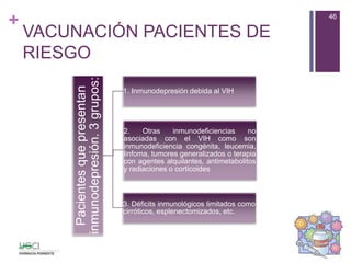 +
Pacientesquepresentan
inmunodepresión.3grupos: 1. Inmunodepresión debida al VIH
2. Otras inmunodeficiencias no
asociadas con el VIH como son
inmunodeficiencia congénita, leucemia,
linfoma, tumores generalizados o terapia
con agentes alquilantes, antimetabolitos
y radiaciones o corticoides
3. Déficits inmunológicos limitados como
cirróticos, esplenectomizados, etc.
46
VACUNACIÓN PACIENTES DE
RIESGO
 