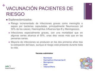 +
VACUNACIÓN PACIENTES DE
RIESGO
 Esplenectomizados:
 Riesgo incrementado de infecciones graves como meningitis o
sepsis por bacterias capsuladas, principalmente Neumococo (el
50% de los casos), Haemophilus Influenza tipo B y Meningococo.
 Infecciones especialmente graves, con una mortalidad que en
algunas series alcanza el 50%, unas diez veces más que en las
personas sanas.
 Mayoría de infecciones se producen en los dos primeros años tras
la extirpación del bazo, aunque el riesgo está presente durante toda
la vida.
48
 