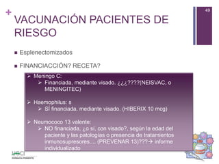 +
VACUNACIÓN PACIENTES DE
RIESGO
 Esplenectomizados
 FINANCIACCIÓN? RECETA?
49
 Meningo C:
 Financiada, mediante visado. ¿¿¿????(NEISVAC, o
MENINGITEC)
 Haemophilus: s
 SÍ financiada, mediante visado. (HIBERIX 10 mcg)
 Neumococo 13 valente:
 NO financiada, ¿o sí, con visado?, según la edad del
paciente y las patologías o presencia de tratamientos
inmunosupresores.... (PREVENAR 13)??? informe
individualizado
 
