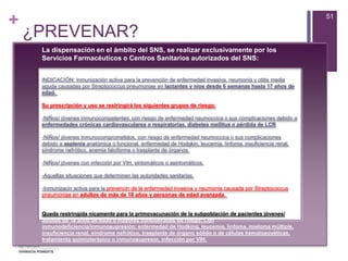 +
¿PREVENAR?
51
La dispensación en el ámbito del SNS, se realizar exclusivamente por los
Servicios Farmacéuticos o Centros Sanitarios autorizados del SNS:
INDICACIÓN: Inmunización activa para la prevención de enfermedad invasiva, neumonía y otitis media
aguda causadas por Streptococcus pneumoniae en lactantes y nios desde 6 semanas hasta 17 años de
edad.
Su prescripción y uso se restringirá los siguientes grupos de riesgo:
-NiÑos/ jóvenes inmunocompetentes, con riesgo de enfermedad neumoccica o sus complicaciones debido a
enfermedades crónicas cardiovasculares o respiratorias, diabetes mellitus o pérdida de LCR
-NiÑos/ jóvenes inmunocomprometidos, con riesgo de enfermedad neumoccica o sus complicaciones
debido a asplenia anatómica o funcional, enfermedad de Hodgkin, leucemia, linfoma, insuficiencia renal,
síndrome nefrótico, anemia falciforme o trasplante de órganos.
-NiÑos/ jóvenes con infección por VIH, sintomáticos o asintomáticos.
-Aquellas situaciones que determinen las autoridades sanitarias.
-Inmunizacin activa para la prevencin de la enfermedad invasiva y neumonía causada por Streptococcus
pneumoniae en adultos de más de 18 años y personas de edad avanzada.
Queda restringida nicamente para la primovacunación de la subpoblación de pacientes jóvenes/
adultos de 18 años de edad o mayores considerados de riesgo: Con
inmunodeficiencia/inmunosupresión: enfermedad de Hodking, leucemia, linfoma, mieloma múltiple,
insuficiencia renal, síndrome nefrótico, trasplante de órgano sólido o de células hematopoyéticas,
tratamiento quimioterápico o inmunosupresor, infección por VIH.
 