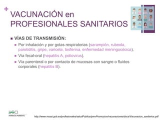 +
VACUNACIÓN en
PROFESIONALES SANITARIOS
 VÍAS DE TRANSMISIÓN:
 Por inhalación y por gotas respiratorias (sarampión, rubeola,
parotiditis, gripe, varicela, tosferina, enfermedad meningocócica).
 Vía fecal-oral (hepatitis A, poliovirus).
 Vía parenteral o por contacto de mucosas con sangre o fluidos
corporales (hepatitis B).
7
http://www.msssi.gob.es/profesionales/saludPublica/prevPromocion/vacunaciones/docs/Vacunacion_sanitarios.pdf
 