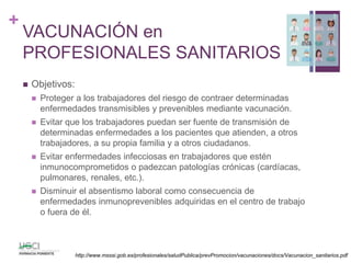 +
VACUNACIÓN en
PROFESIONALES SANITARIOS
 Objetivos:
 Proteger a los trabajadores del riesgo de contraer determinadas
enfermedades transmisibles y prevenibles mediante vacunación.
 Evitar que los trabajadores puedan ser fuente de transmisión de
determinadas enfermedades a los pacientes que atienden, a otros
trabajadores, a su propia familia y a otros ciudadanos.
 Evitar enfermedades infecciosas en trabajadores que estén
inmunocomprometidos o padezcan patologías crónicas (cardíacas,
pulmonares, renales, etc.).
 Disminuir el absentismo laboral como consecuencia de
enfermedades inmunoprevenibles adquiridas en el centro de trabajo
o fuera de él.
8
http://www.msssi.gob.es/profesionales/saludPublica/prevPromocion/vacunaciones/docs/Vacunacion_sanitarios.pdf
 
