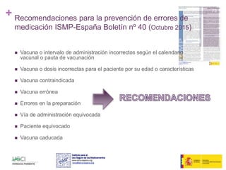 + Recomendaciones para la prevención de errores de
medicación ISMP-España Boletín nº 40 (Octubre 2015)
 Vacuna o intervalo de administración incorrectos según el calendario
vacunal o pauta de vacunación
 Vacuna o dosis incorrectas para el paciente por su edad o características
 Vacuna contraindicada
 Vacuna errónea
 Errores en la preparación
 Vía de administración equivocada
 Paciente equivocado
 Vacuna caducada
73
 