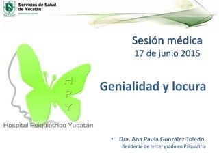 Sesión médica
17 de junio 2015
• Dra. Ana Paula González Toledo.
Residente de tercer grado en Psiquiatría
Genialidad y locura
 