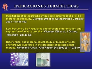 Modifiction of osteoarthritis by pulsed electromagnetic field a morphological study . Ciombor DM et al. Osteoarthritis Cartilage 2003 ;11:455-462 Low frecuency EMF regulates chondrocyte differentiation and expression of  matrix proteins . Ciombor DM et al. J Orthop   Res 2002 , 20: 40-50 Biochemical and morphological study of human articular chondrocyte cultivated in the presence of pulsed signal therapy . Fioravanti A et al. Ann Rheum Dis 2002 ;61: 1032-1033 INDICACIONES TERAPÉUTICAS 