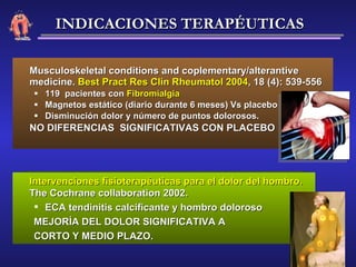 Musculoskeletal conditions and coplementary/alterantive medicine.  Best Pract Res Clin Rheumatol 2004 , 18 (4): 539-556 119  pacientes con  Fibromialgia Magnetos estático (diario durante 6 meses) Vs placebo Disminución dolor y número de puntos dolorosos. NO DIFERENCIAS  SIGNIFICATIVAS CON PLACEBO Intervenciones fisioterapéuticas para el dolor del hombro.  The Cochrane collaboration 2002. ECA tendinitis calcificante y hombro doloroso MEJORÍA DEL DOLOR SIGNIFICATIVA A  CORTO Y MEDIO PLAZO. INDICACIONES TERAPÉUTICAS 