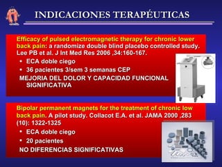 Efficacy of pulsed electromagnetic therapy for chronic lower back pain : a randomize double blind placebo controlled study. Lee PB et al. J Int Med Res 2006 ,34:160-167. ECA doble ciego 36 pacientes 3/sem 3 semanas CEP MEJORIA DEL DOLOR Y CAPACIDAD FUNCIONAL SIGNIFICATIVA Bipolar permanent magnets for the treatment of chronic low back pain . A pilot study. Collacot E.A. et al. JAMA 2000 ,283 (10): 1322-1325 ECA doble ciego 20 pacientes NO DIFERENCIAS SIGNIFICATIVAS INDICACIONES TERAPÉUTICAS 
