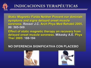 Static Magnetic Fields Neither Prevent nor diminish symptons and signs delayed onset muscle soreness . Resser J.C.  Arch Phys Med Rehabil 2005 , 86: 565-569. Effect of static magnetic therapy on recovery from delayed onset muscle soreness . Mikesky A.E.  Phys Ther 2005 : 188-194 NO DIFERENCIA SIGNIFICATIVA CON PLACEBO INDICACIONES TERAPÉUTICAS 