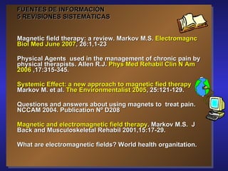 FUENTES DE INFORMACIÓN 5 REVISIONES SISTEMÁTICAS Magnetic field therapy: a review. Markov M.S.  Electromagnc Biol Med June 2007 , 26:1,1-23 Physical Agents  used in the management of chronic pain by physical therapists. Allen R.J.  Phys Med Rehabil Clin N Am 2006  ,17:315-345. Systemic Effect: a new approach to magnetic fied therapy  Markov M. et al.  The Environmentalist 2005 , 25:121-129. Questions and answers about using magnets to  treat pain.  NCCAM 2004. Publication Nº D208 Magnetic and electromagnetic field therapy . Markov M.S.  J Back and Musculoskeletal Rehabil 2001,15:17-29. What are electromagnetic fields? World health organitation.  