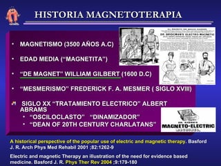 MAGNETISMO (3500 AÑOS A.C) EDAD MEDIA (“MAGNETITA”) “ DE MAGNET” WILLIAM GILBERT (1600 D.C) “ MESMERISMO” FREDERICK F. A. MESMER ( SIGLO XVIII) SIGLO XX “TRATAMIENTO ELECTRICO” ALBERT ABRAMS “ OSCILOCLASTO”  “DINAMIZADOR” “ DEAN OF 20TH CENTURY CHARLATANS” A   historical perspective of the popular use of electric and magnetic therapy . Basford J. R. Arch Phys Med Rehabil 2001 ;82:1262-9 Electric and magnetic Therapy an illustration of the need for evidence based medicine. Basford J. R.  Phys Ther Rev 2004  ;9:179-180 HISTORIA MAGNETOTERAPIA 