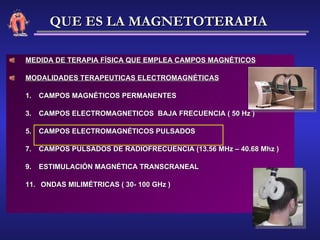 MEDIDA DE TERAPIA FÍSICA QUE EMPLEA CAMPOS MAGNÉTICOS MODALIDADES TERAPEUTICAS ELECTROMAGNÉTICAS CAMPOS MAGNÉTICOS PERMANENTES CAMPOS ELECTROMAGNETICOS  BAJA FRECUENCIA ( 50 Hz ) CAMPOS ELECTROMAGNÉTICOS PULSADOS CAMPOS PULSADOS DE RADIOFRECUENCIA (13.56 MHz – 40.68 Mhz ) ESTIMULACIÓN MAGNÉTICA TRANSCRANEAL ONDAS MILIMÉTRICAS ( 30- 100 GHz ) QUE ES LA MAGNETOTERAPIA 