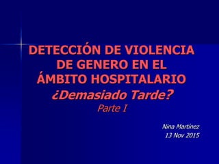 DETECCIÓN DE VIOLENCIA
DE GENERO EN EL
ÁMBITO HOSPITALARIO
¿Demasiado Tarde?
Parte I
Nina Martínez
13 Nov 2015
 