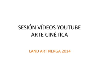 SESIÓN VÍDEOS YOUTUBE
ARTE CINÉTICA
LAND ART NERGA 2014
 