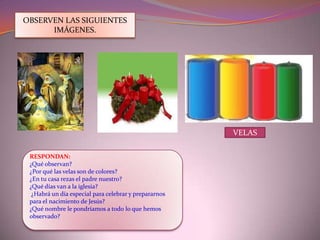 Ahora te voy a enseñar que es el adviento y porque celebramoscada domingo.¿Qué es el adviento?El adviento es el tiempo de celebración y preparación para el nacimiento de Jesús y se representa en una corona llamada: corona de adviento.¿Qué es la corona de adviento?Es el símbolo para expresar la fe de las personas hacia Jesús.Alrededor de la corona de adviento se coloca 4 velas que representan las semanas de preparación para el nacimiento de Jesús (1, 2, 3,4 domingo).