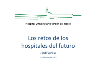 Los retos de los
hospitales del futuro
Jordi Varela
21 de febrero de 2017
Hospital Universitario Virgen del Rocío
 