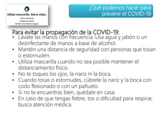 Para evitar la propagación de la COVID-19:
• Lávate las manos con frecuencia. Usa agua y jabón o un
desinfectante de manos a base de alcohol.
• Mantén una distancia de seguridad con personas que tosan
o estornuden.
• Utiliza mascarilla cuando no sea posible mantener el
distanciamiento físico.
• No te toques los ojos, la nariz ni la boca.
• Cuando tosas o estornudes, cúbrete la nariz y la boca con
codo flexionado o con un pañuelo.
• Si no te encuentras bien, quédate en casa.
• En caso de que tengas fiebre, tos o dificultad para respirar,
busca atención médica.
¿Qué podemos hacer para
prevenir el COVID-19
 