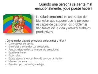 Cuando una persona se siente mal
emocionalmente, ¿qué puede hacer?
La salud emocional es un estado de
bienestar que supone que la persona
es capaz de gestionar los problemas
habituales de la vida y realizar trabajos
productivos.
¿Cómo cuidar la salud emocional de los niños y niñas?
• Da muestras de cariño.
• Enséñales a entender sus emociones.
• Ayuda a desarrollar su inteligencia emocional.
• Establece límites.
• Escúchales.
• Estate atento a los cambios de comportamiento.
• Mantén la calma.
• Pasa tiempo con tus hijos e hijas.
 