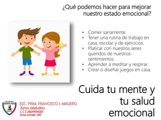 Cuida tu mente y
tu salud
emocional
¿Qué podemos hacer para mejorar
nuestro estado emocional?
• Comer sanamente.
• Tener una rutina de trabajo en
casa, escolar y de ejercicios.
• Platicar con nuestros seres
queridos de nuestros
sentimientos.
• Aprender a meditar y respirar.
• Crear o diseñar juegos en casa.
 