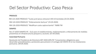 Del Sector Productivo: Caso Pesca
PRODUCE
RM 123-2020-PRODUCE “Cuota jurel pesca artesanal 140 mil toneladas (25.03.2020)
RM 124-2020-PRODUCE “Ordenamiento Sechura” (25.03.2020)
RM 126-2020-PRODUCE “Modifican cuota captura bonito” 76000 TM
SANIPES
Res 27-2020-SANIPES-PE.- Guía para el establecimiento, implementación y reforzamiento de medidas
preventivas en infraestructuras pesquera y acuícola. (07.04.2020)
Autoridad Portuaria
Resolución de Presidencia de Directorio 007-2020-APN-PD “Lineamientos obligatorios para
desarrollar procedimientos y protocolos para prevenir el contagio del COVID 19 en las instalaciones
portuarias. (09.04.2020)
 