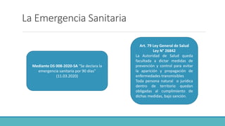 La Emergencia Sanitaria
Mediante DS 008-2020-SA “Se declara la
emergencia sanitaria por 90 días”
(11.03.2020)
Art. 79 Ley General de Salud
Ley N° 26842
La Autoridad de Salud queda
facultada a dictar medidas de
prevención y control para evitar
la aparición y propagación de
enfermedades transmisibles
Toda persona natural o jurídica
dentro de territorio quedan
obligadas al cumplimiento de
dichas medidas, bajo sanción.
 