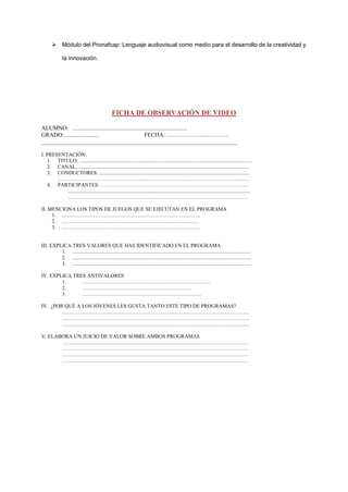  Módulo del Pronafcap: Lenguaje audiovisual como medio para el desarrollo de la creatividad y
la innovación.

FICHA DE OBSERVACIÓN DE VIDEO
ALUMNO: ..............................................................................
GRADO:........................
FECHA: …………………………..
___________________________________________________________________
I. PRESENTACIÓN:
1. TITULO: ...................................................................................................................................
2. CANAL....................................................................................................................................
3. CONDUCTORES: ..................................................................................................................
……………………………………………………………………………………………….
4. PARTICIPANTES: …………………………………………………………………………
..........................................................................................................................................
………………………………………………………………………………………….
II. MENCIONA LOS TIPOS DE JUEGOS QUE SE EJECUTAN EN EL PROGRAMA
1. …………………………………………………………………….
2. ……………………………………………………………………
3. …………………………………………………………………….

III. EXPLICA TRES VALORES QUE HAS IDENTIFICADO EN EL PROGRAMA
1. ........................................................................................................................................
2. ........................................................................................................................................
3. ........................................................................................................................................
IV. EXPLICA TRES ANTIVALORES
1.
……………………………………………………………….
2.
……………………………………………………..
3.
…………………………………………………………..
IV. ¿POR QUÉ A LOS JÓVENES LES GUSTA TANTO ESTE TIPO DE PROGRAMAS?
……………………………………………………………………………………………..
……………………………………………………………………………………………..
……………………………………………………………………………………………..
V. ELABORA UN JUICIO DE VALOR SOBRE AMBOS PROGRAMAS
…………………………………………………………………………………………….
…………………………………………………………………………………………….
…………………………………………………………………………………………….
…………………………………………………………………………………………….

 