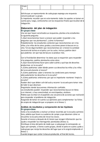 Grupo
3
Solicita que un representante de cada grupo exponga una respuesta
consensuada por su grupo.
Es importante recordar que en este momento todos los aportes se toman en
cuenta para, luego, contrastarlos con las respuestas finales que resultan de la
indagación.
Elaboración del plan de indagación
En grupo clase
Una vez que hayan socializado sus respuestas, plantea a los estudiantes
la siguiente pregunta:
• ¿Qué necesitaremos hacer y conocer para poder responder a las
preguntas que nos planteamos?, ¿cómo lo haremos?
Probablemente los estudiantes contesten que necesitaremos ver si los
niños y las niñas de los otros grados y secciones ponen la basura en su
sitio. Tal vez digan también que necesitaremos ver si tienen la cantidad
necesaria de tachos en el patio y en las aulas. Incluso, podrían decir
que podemos ver qué tipo de basura se produce más.
Con la finalidad de determinar los datos que se requerirán para responder
a las preguntas, podrías plantearles estas otras:
• ¿Qué necesitaríamos hacer para saber cuánto y qué tipo de desechos
producimos en la escuela?
• ¿Cómo podríamos saber dónde ponen sus desechos los niños y las niñas
de la escuela durante el receso?
• ¿Cómo podríamos saber si tenemos las condiciones para manejar
adecuadamente los desechos en la escuela?
• ¿Cómo podríamos enterarnos por qué es importante mantener limpia la
escuela?
Pueden decir que deben salir del aula y recorrer la escuela para tomar nota
de todo lo que observan.
Pregúntales donde buscaremos información confiable.
Los estudiantes pueden responder que necesitaremos buscar en libros
o en internet, si hay conectividad, en enciclopedias, etcétera.
Pídeles que escriban en el papelote una secuencia de acciones que realizarán
para responder al problema de indagación.
Asegúrate de tomar en cuenta sus opiniones para complementar las fichas
de acopio de indagación que se propone en el Anexo 1.
Análisis de resultados y comparación de las hipótesis
En grupo-clase
Invita a los estudiantes a realizar un breve recorrido por la escuela a primera
hora; pídeles que lleven su cuaderno de campo y que observen cómo se
encuentra la escuela antes de iniciar las clases.
Durante el receso y después de él, tienen que recoger información que les
ayude a responder las interrogantes planteadas (Anexo 1).
Distribuye el área del patio de modo que a cada grupo le corresponda un
lugar; por ejemplo, si tienes cuatro grupos, divide el patio en cuatro y pide a
cada grupo que recoja los desechos del lugar que se le asignó empleando el
Anexo 1.
Cuando tengan que contar la basura producida al final del recreo,
 