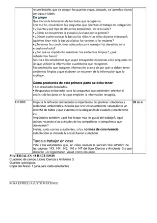 recomiéndales que se pongan los guantes y que, después, se laven las manos
con agua y jabón.
En grupo
Que inicien la tabulación de los datos que recogieron.
Con ese fin, recuérdales las preguntas que orientan el trabajo de indagación:
• ¿Cuánto y qué tipo de desechos producimos en la escuela?
• ¿Cómo se encuentran la escuela y la clase por lo general?
• ¿Dónde suelen colocar la basura los niños y las niñas durante el receso?;
¿quiénes tiran más la basura al piso: los varones o las mujeres?
• ¿Tenemos las condiciones adecuadas para manejar los desechos en la
escuela y el aula?
• ¿Por qué es importante mantener los ambientes limpios?, ¿qué
deberíamos hacer?
Solicita a los estudiantes que vayan ensayando respuestas a las preguntas en
las que utilicen la información cuantitativa que recogieron.
Recomiéndales que busquen información acerca de por qué se deben tener
ambientes limpios y que elaboren un resumen de la información que lo
explique.
Como productos de esta primera parte se debe tener:
• Los resultados tabulados.
• Respuestas en borrador para las preguntas que pretenden orientar el
análisis de los datos en las que empleen la información recogida.
CIERRE Propicia la reflexión destacando la importancia de plantear soluciones a
problemas ambientales. Resalta que vivir en un ambiente saludable es un
derecho de todos y que estamos en la obligación de cuidarlo y mantenerlo
así.
Pregúntales también: ¿qué fue lo que más les gustó del trabajo?, ¿qué
opinan respecto a las actitudes de los compañeros y compañeras que
observaron?
Evalúa, junto con los estudiantes, si las normas de convivencia
establecidas al inicio de la sesión fueron cumplidas.
Tarea a trabajar en casa
Pide a los estudiantes que, en casa, revisen la sección “me informo” de
las páginas 143, 144, 145, 146 y 147 del libro Ciencia y Ambiente 3 y que
elaboren un organizador visual como resumen.
10 min
MATERIALES O RECURSOS
Cuaderno de campo. Libros Ciencia y Ambiente 3.
Guantes quirúrgicos.
Copia del Anexo 1 (una para cada estudiante).
____________________________
ROSA ESTRELLA JUSTO MARTINEZ
 
