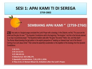 SESI 1: APAI KAMI TI DI SEREGA
2759-2802
SEMBIANG APAI KAMI “ (2759-2760)
1 Lk 11:1.
2 Cf. Lk 11:2-4.
3 Cf. Mt 6:9-13.
4 Didache 8,2: SCh 248,174.
5 Apostolic Constitutions, 7,24,1:PG 1,1016.
6 Titus 2:13; cf. Roman Missal 22, Embolism after the Lord's Prayer.
2760 Very early on, liturgical usage concluded the Lord's Prayer with a doxology. In the Didache, we find, "For yours are the
power and the glory for ever."4
The Apostolic Constitutions add to the beginning: "the kingdom," and this is the formula retained
to our day in ecumenical prayer.5
The Byzantine tradition adds after "the glory" the words "Father, Son, and Holy Spirit."
The Roman Missal develops the last petition in the explicit perspective of "awaiting our blessed hope" and of the Second
Coming of our Lord Jesus Christ.6
Then comes the assembly's acclamation or the repetition of the doxology from the Apostolic
Constitutions.
 